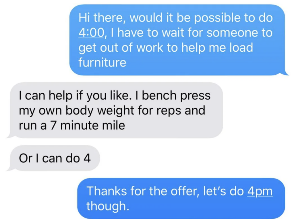 A text message conversation. The blue messages read, "Hi there, would it be possible to do 4:00, I have to wait for someone to get out of work to help me load furniture" and "Thanks for the offer, let’s do 4 pm though." The gray messages read, "I can help if you like. I bench press my own body weight for reps and run a 7 minute mile" and "Or I can do 4.