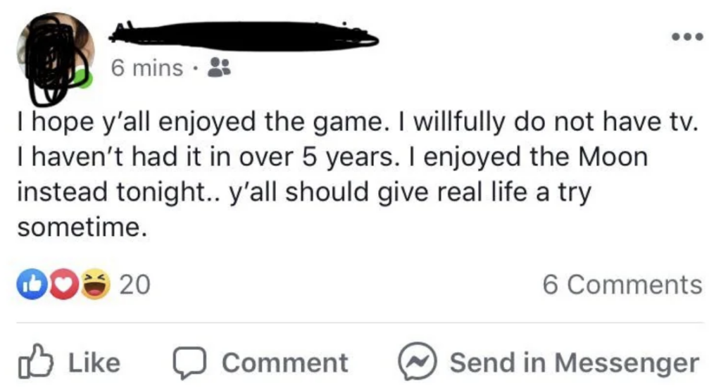 A Facebook post with a user profile picture obscured mentions, "I hope y’all enjoyed the game. I willfully do not have tv. I haven’t had it in over 5 years. I enjoyed the Moon instead tonight.. y’all should give real life a try sometime." It has 20 reactions and 6 comments. Reactions and options to like, comment, or send in Messenger are shown below the post.
