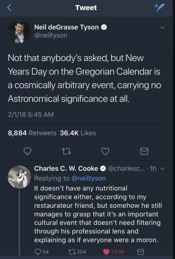 Screenshot of a Tweet. The top tweet by Neil deGrasse Tyson reads, "Not that anybody's asked, but New Years Day on the Gregorian Calendar is a cosmically arbitrary event, carrying no Astronomical significance at all." Below it, Charles C. W. Cooke replies, "It doesn’t have any nutritional significance either, according to my restaurateur friend, but somehow he still manages to grasp that it’s an important cultural event that doesn’t need filtering through his professional lens and explaining as if everyone were a moron.