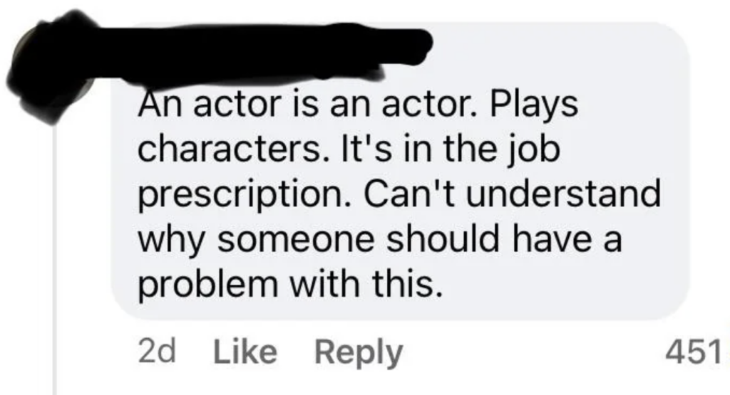 A social media comment stating, "An actor is an actor. Plays characters. It's in the job prescription. Can't understand why someone should have a problem with this." The comment has 451 likes and was posted two days ago. The username is redacted.