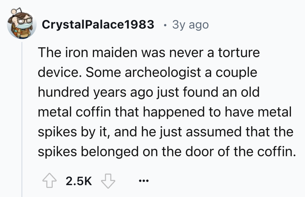 A Reddit post by user CrystalPalace1983 from 3 years ago reads, "The iron maiden was never a torture device. Some archeologist a couple hundred years ago just found an old metal coffin that happened to have metal spikes by it, and he just assumed that the spikes belonged on the door of the coffin." It has 2.5k upvotes and 21 comments.