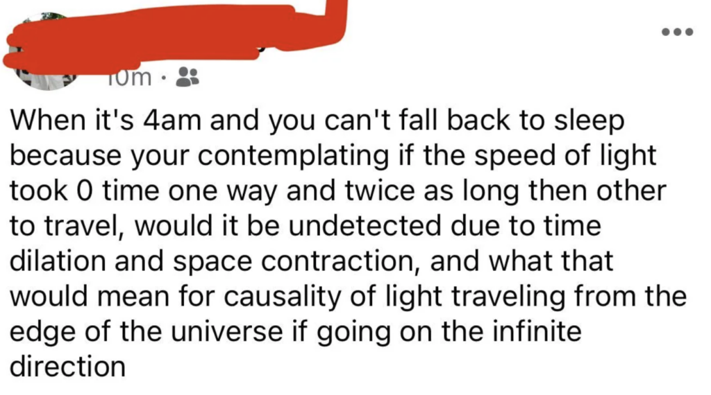 A Facebook post with a red scribble over the profile picture. The post reads, "When it's 4am and you can't fall back to sleep because you're contemplating if the speed of light took 0 time one way and twice as long then other to travel, would it be undetected due to time dilation and space contraction, and what that would mean for causality of light traveling from the edge of the universe if going on the infinite direction.