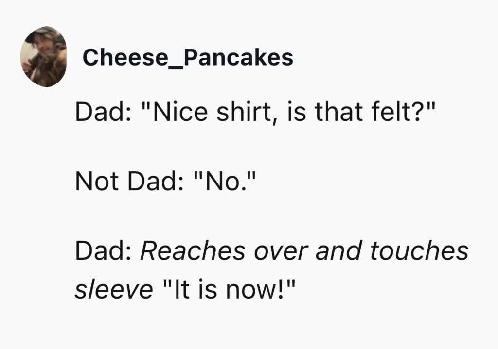 Text post from user "Cheese_Pancakes" with a profile picture of a person. The post reads:
Dad: "Nice shirt, is that felt?"
Not Dad: "No."
Dad: *Reaches over and touches sleeve* "It is now!