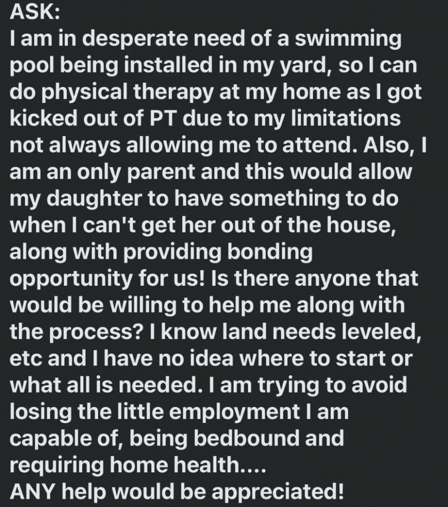 Text of an ask for help. The person needs a swimming pool due to physical therapy limitations. They seek assistance with land needs, installation, and overall labor. They aim to improve their health and spend time with their daughter. Open to any help.