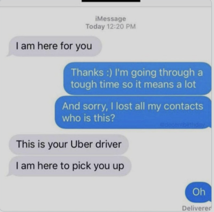 A screenshot of a text conversation. The first message says, "I am here for you". The response is, "Thanks :) I'm going through a tough time so it means a lot. And sorry, I lost all my contacts, who is this?". The reply says, "This is your Uber driver. I am here to pick you up". The final message is, "Oh".
