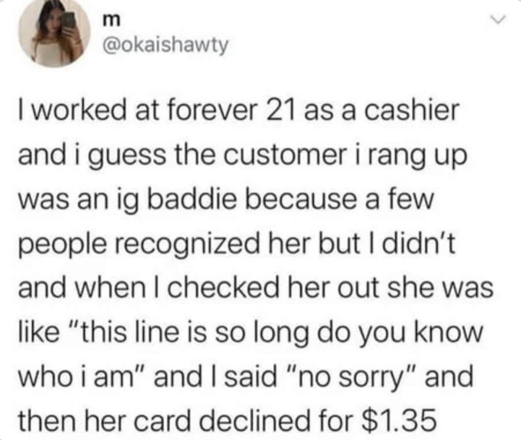 A tweet by @okaishawty reads: "I worked at forever 21 as a cashier and I guess the customer I rang up was an ig baddie because a few people recognized her but I didn’t and when I checked her out she was like “this line is so long do you know who I am” and I said “no sorry” and then her card declined for $1.35".