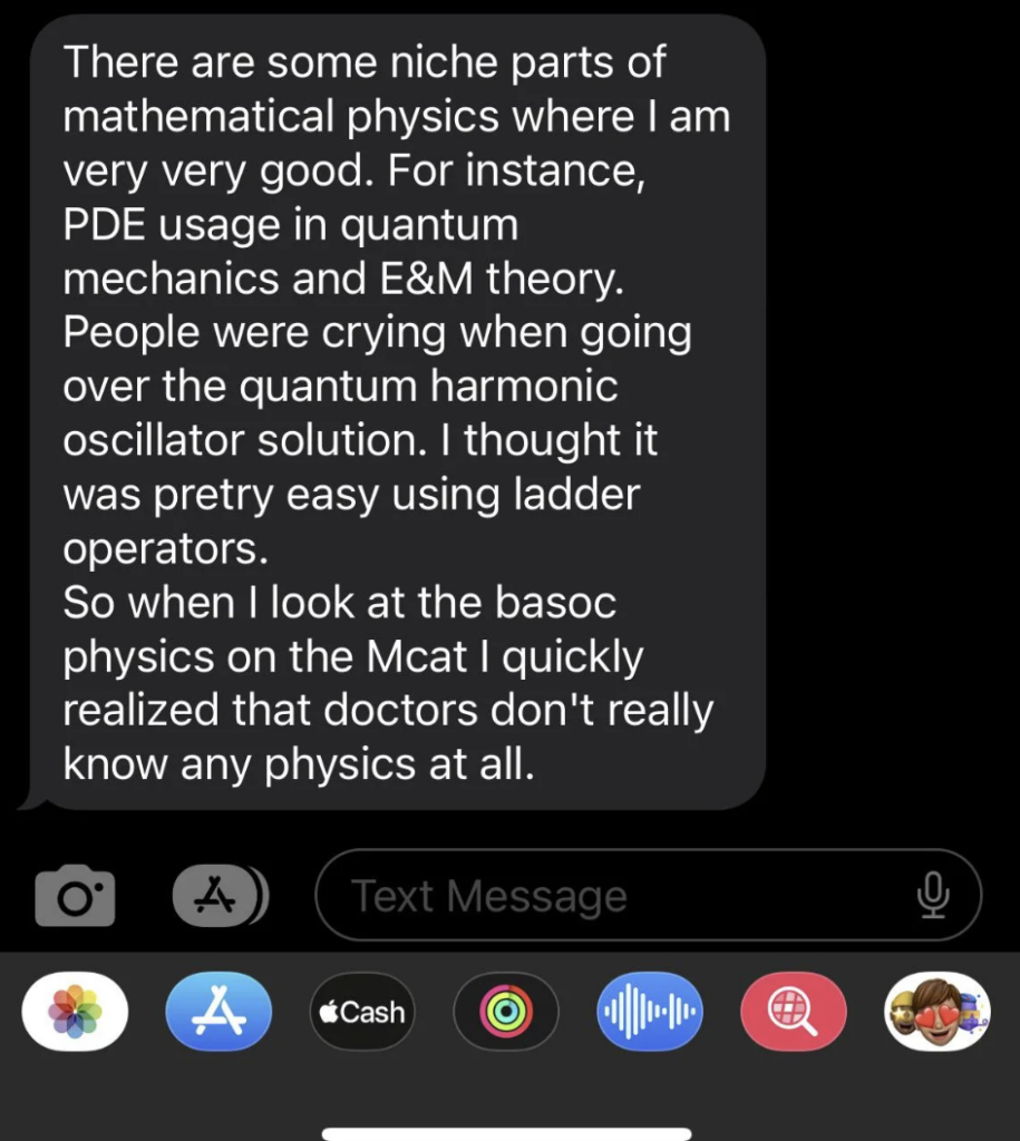 A text message conversation on a phone screen reads: "There are some niche parts of mathematical physics where I am very very good. For instance, PDE usage in quantum mechanics and E&M theory. People were crying when going over the quantum harmonic oscillator solution. I thought it was pretty easy using ladder operators. So when I look at the basic physics on the Mcat I quickly realized that doctors don't really know any physics at all." The message is accompanied by several app icons at the bottom, including iMessage, Cash, and others.