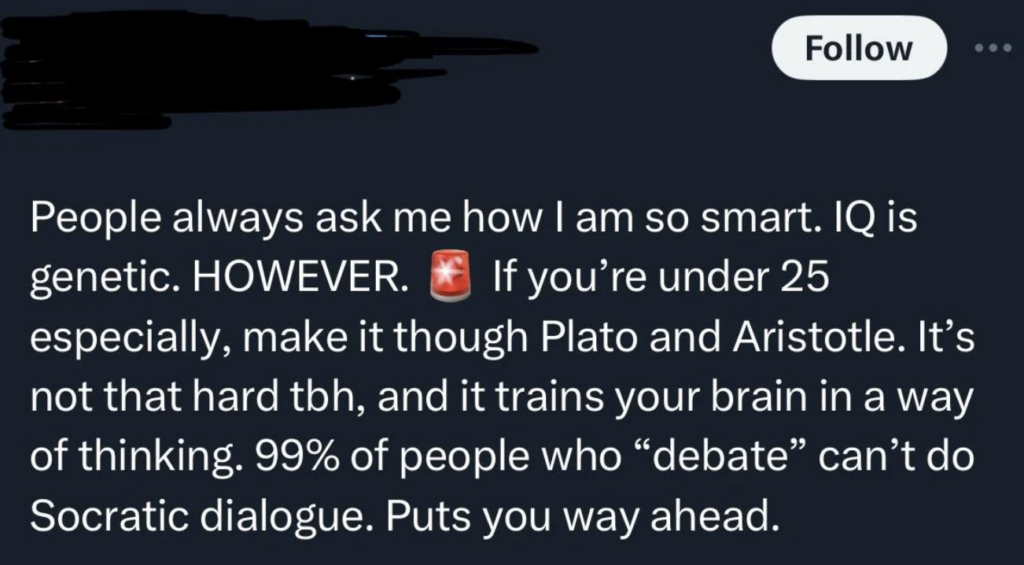 A social media post that reads: "People always ask me how I am so smart. IQ is genetic. HOWEVER. If you’re under 25 especially, make it through Plato and Aristotle. It’s not that hard tbh, and it trains your brain in a way of thinking. 99% of people who 'debate' can’t do Socratic dialogue. Puts you way ahead.