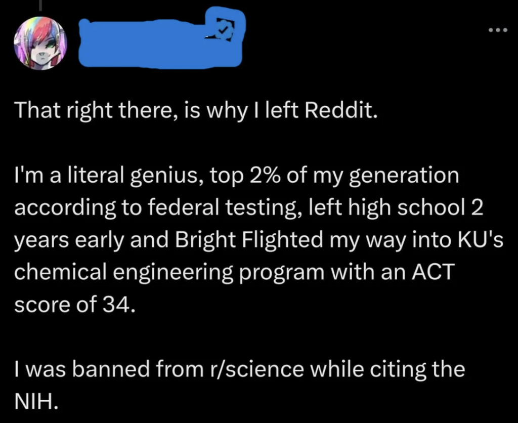A social media post with a profile picture and name obscured. The post reads, "That right there, is why I left Reddit. I'm a literal genius, top 2% of my generation according to federal testing, left high school 2 years early and Bright Flighted my way into KU's chemical engineering program with an ACT score of 34. I was banned from r/science while citing the NIH.