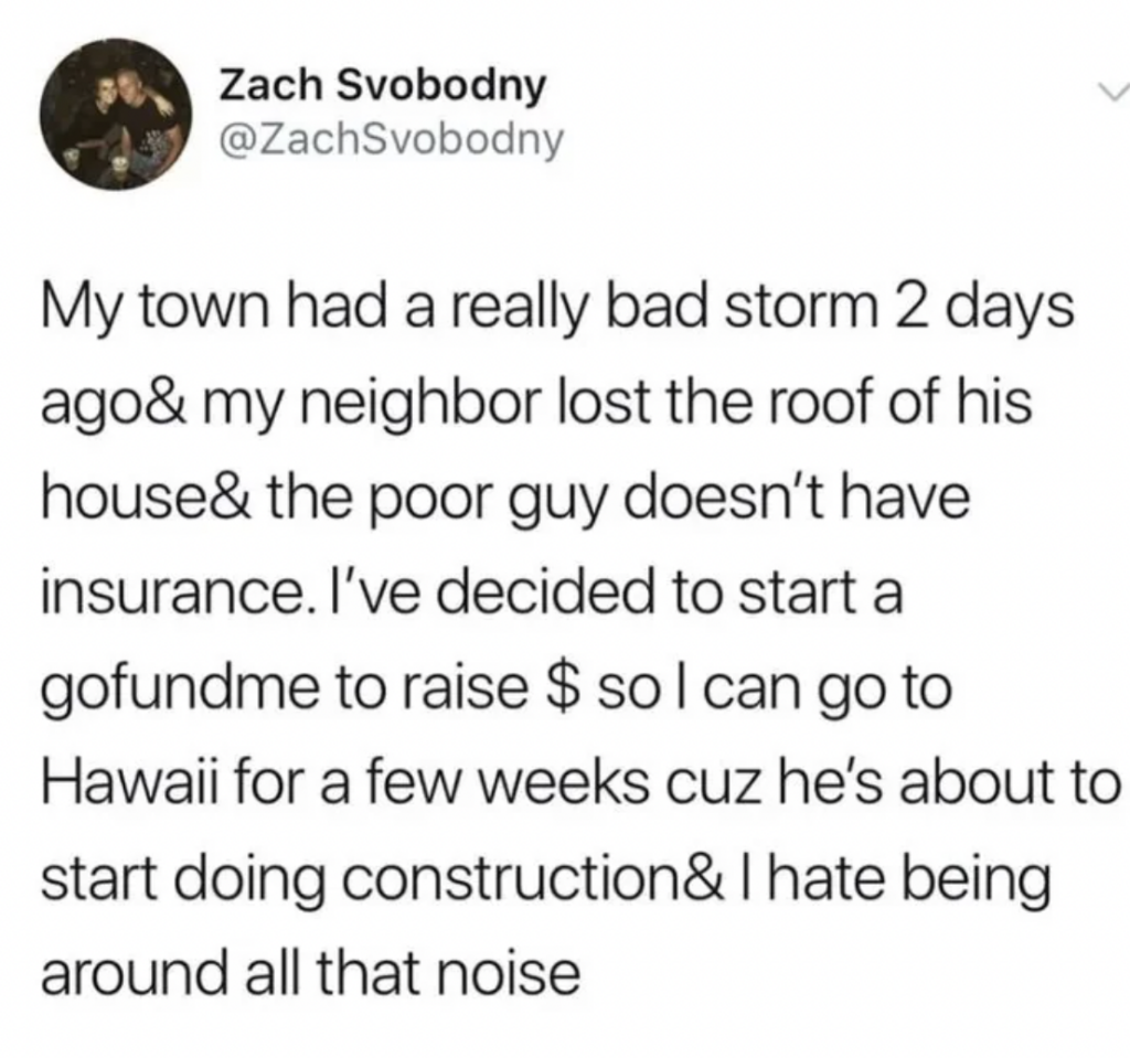 A tweet by @ZachSvobodny stating, "My town had a really bad storm 2 days ago& my neighbor lost the roof of his house& the poor guy doesn’t have insurance. I’ve decided to start a gofundme to raise $ so I can go to Hawaii for a few weeks cuz he’s about to start doing construction&I hate being around all that noise