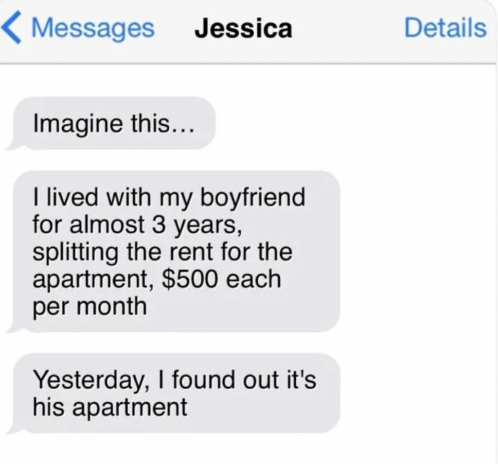 A text message conversation is displayed. The chat is titled "Jessica." The messages read: "Imagine this… I lived with my boyfriend for almost 3 years, splitting the rent for the apartment, $500 each per month. Yesterday, I found out it's his apartment.