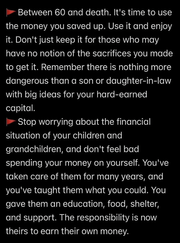 Image of a textual message: 

Between 60 and death, it's time to use and enjoy the money you've saved. Avoid hoarding it for others who may not understand the sacrifices made. Prioritize spending on yourself over worrying about the financial future of children and grandchildren.