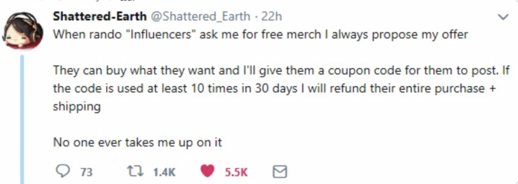 A tweet by Shattered-Earth with an avatar of an animated character. The tweet reads: "When rando 'Influencers' ask me for free merch I always propose my offer. They can buy what they want and I'll give them a coupon code for them to post. If the code is used at least 10 times in 30 days I will refund their entire purchase + shipping. No one ever takes me up on it." It has received 1,400 retweets, 187 quote tweets, and 5,500 likes.