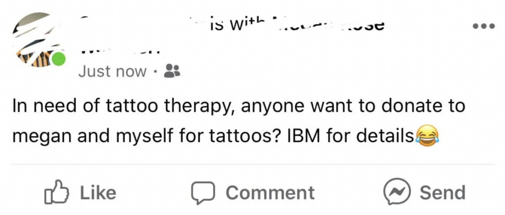 A blurred-out Facebook post reads, "In need of tattoo therapy, anyone want to donate to Megan and myself for tattoos? IBM for details," followed by a laughing emoji. The post has Like, Comment, and Share buttons below it.