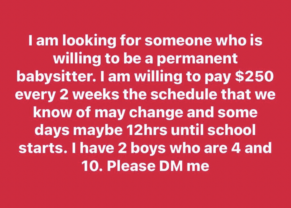 Text with white font on a red background. It reads: "I am looking for someone who is willing to be a permanent babysitter. I am willing to pay $250 every 2 weeks. The schedule that we know of may change and some days maybe 12 hrs until school starts. I have 2 boys who are 4 and 10. Please DM me.