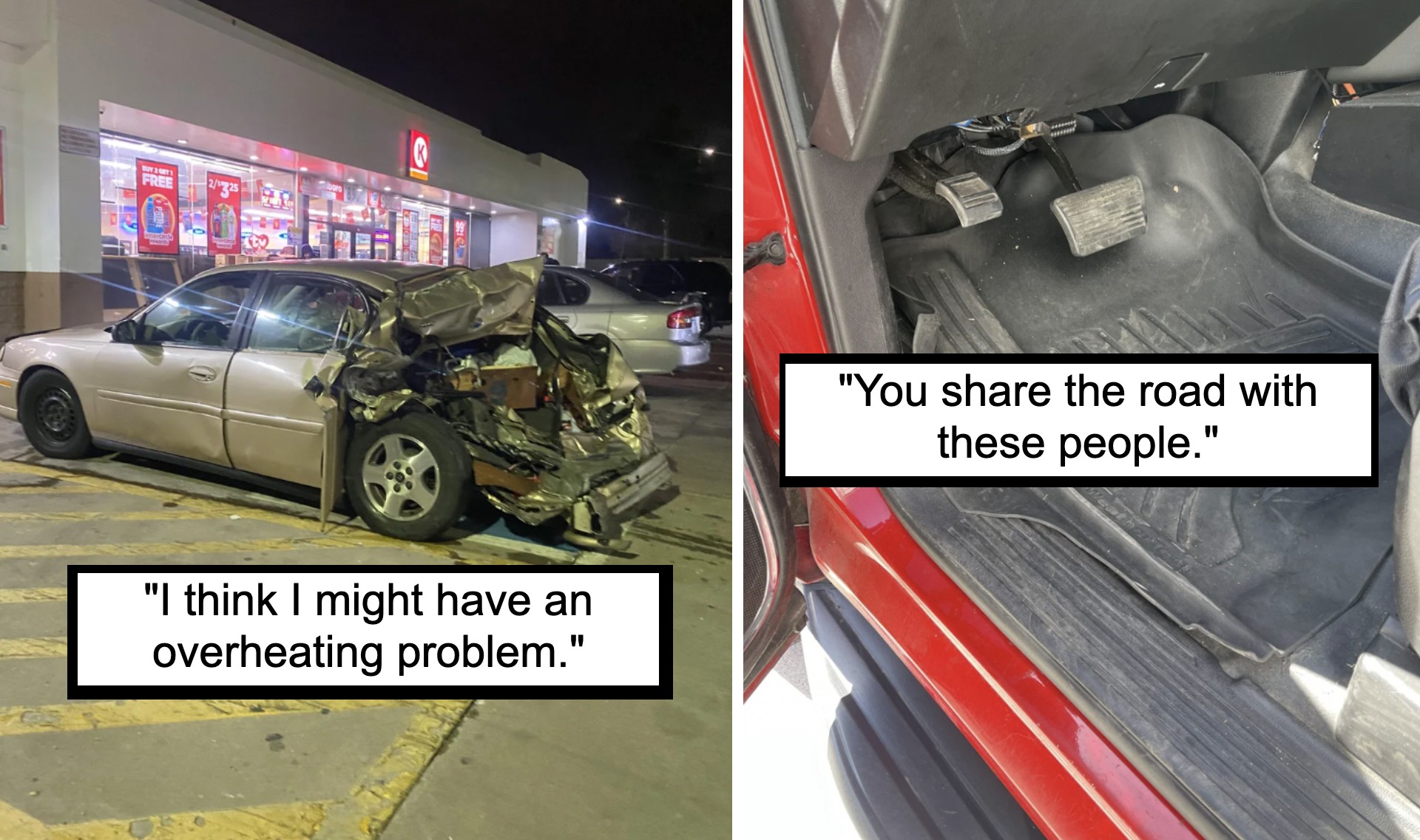 A two-panel image: the left panel shows a severely damaged car parked outside a store at night, captioned "I think I might have an overheating problem." The right panel shows a car interior with unusually worn-out pedals, captioned "You share the road with these people.