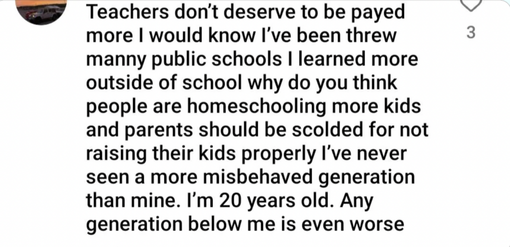 A text post reads: "Teachers don't deserve to be payed more I would know I've been threw manny public schools I learned more outside of school why do you think people are homeschooling more kids and parents should be scolded for not raising their kids properly I've never seen a more misbehaved generation than mine. I'm 20 years old. Any generation below me is even worse.