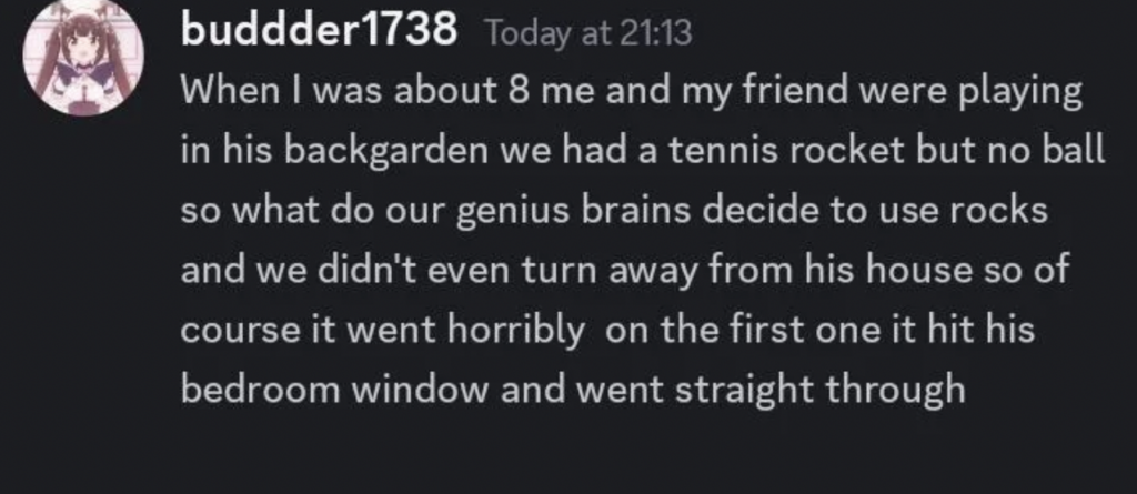 A Discord message from user "buddder1738" reads: "When I was about 8 me and my friend were playing in his backgarden we had a tennis rocket but no ball so what do our genius brains decide to use rocks and we didn't even turn away from his house so of course it went horribly on the first one it hit his bedroom window and went straight through".