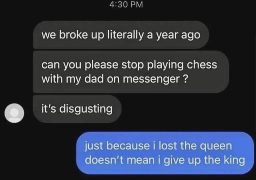 A screenshot of a conversation with two messages. First person says: "we broke up literally a year ago, can you please stop playing chess with my dad on messenger? it's disgusting." Second person responds: "just because i lost the queen doesn't mean i give up the king.