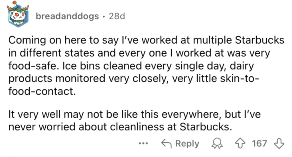 A Reddit comment from user "breadanddogs" states they’ve worked at multiple Starbucks locations and found them all very food-safe, mentioning daily ice bin cleaning and close monitoring of dairy products. They feel confident about the cleanliness at Starbucks.