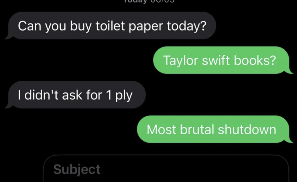 A text conversation on a black background. The first message reads, "Can you buy toilet paper today?" The response reads, "Taylor Swift books?" The next message says, "I didn't ask for 1 ply," followed by the reply, "Most brutal shutdown.