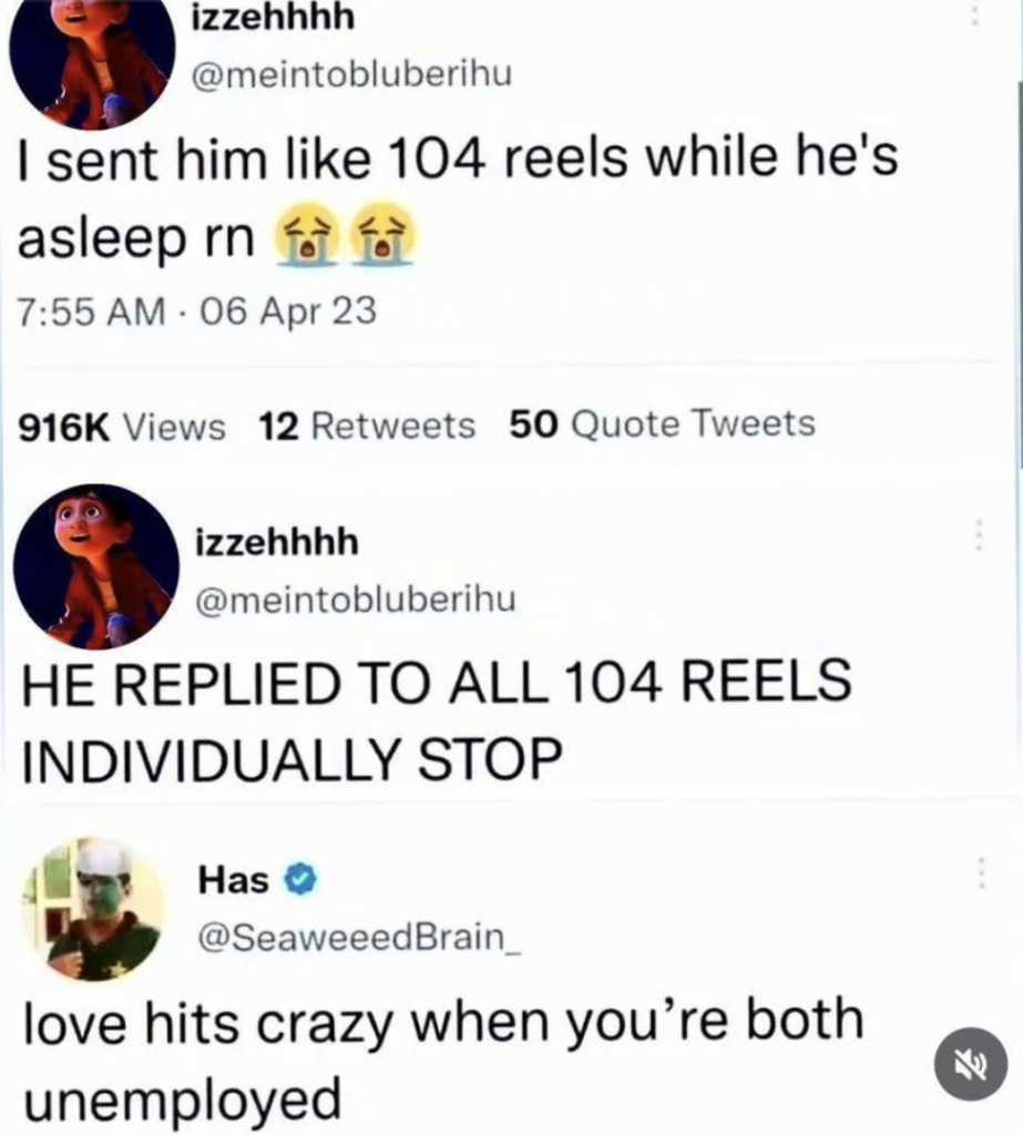 Screenshot of a Twitter interaction:
First tweet: "I sent him like 104 reels while he's asleep rn" with 916K views, 12 retweets, 50 quote tweets.
Second tweet: "HE REPLIED TO ALL 104 REELS INDIVIDUALLY STOP"
Third tweet: "love hits crazy when you’re both unemployed