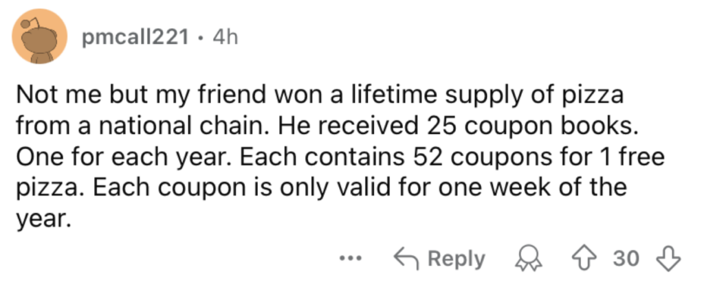 A Reddit post by user "pmcall221" describes how their friend won a lifetime supply of pizza. The friend received 25 coupon books, one for each year, with each book containing 52 coupons for a free pizza, valid one week each year. The post has 30 upvotes and 6 comments.