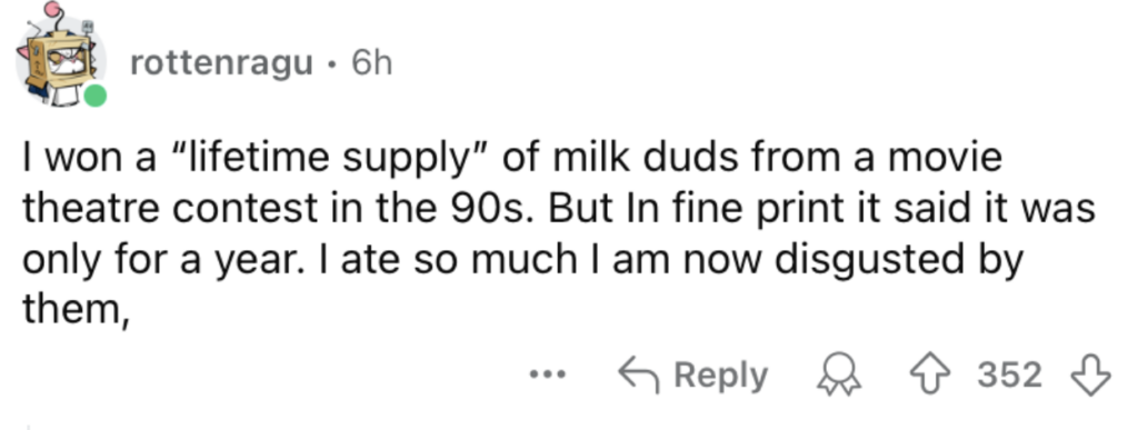 A Reddit post from user "rottenragu" recounts winning a "lifetime supply" of Milk Duds from a 90s movie theater contest, only to find out it meant a year’s supply in the fine print. The user consumed so many that they are now disgusted by them. The post has 352 upvotes.