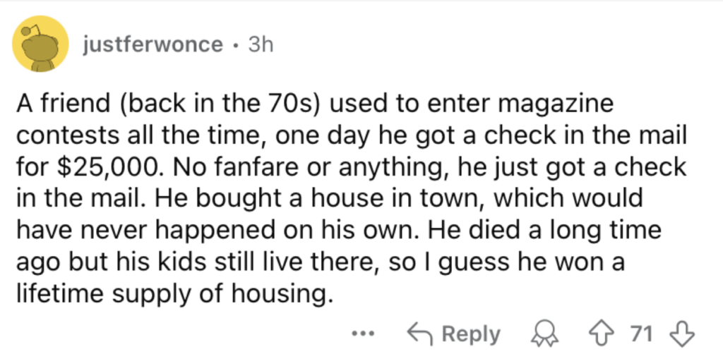 A Reddit post by user "justferwonce" details a friend who won $25,000 in a magazine contest in the 70s. With the winnings, he bought a house for his family. He has since passed away, but his kids still live in the house, effectively getting a lifetime supply of housing.