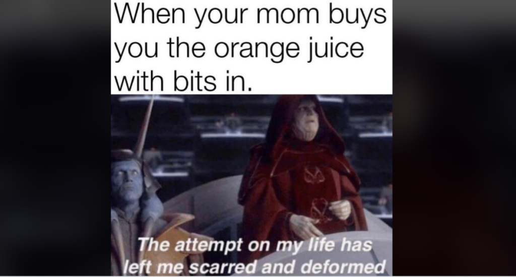 A meme featuring a Star Wars scene with Palpatine and another character. Text above reads "When your mom buys you the orange juice with bits in." Text below Palpatine says "The attempt on my life has left me scarred and deformed.