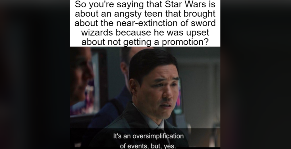 A man in a suit responds with "It's an oversimplification of events, but, yes." to the question above: "So you're saying that Star Wars is about an angsty teen that brought about the near-extinction of sword wizards because he was upset about not getting a promotion?