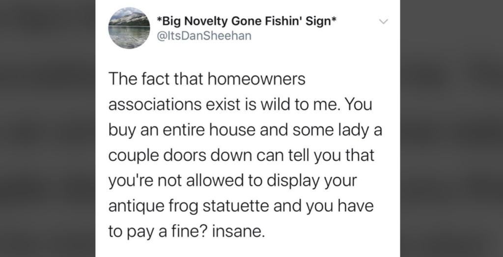 A tweet by user @ItsDanSheehan comments on homeowners associations (HOAs): "The fact that homeowners associations exist is wild to me. You buy an entire house and some lady a couple doors down can tell you that you're not allowed to display your antique frog statuette and you have to pay a fine? Insane.