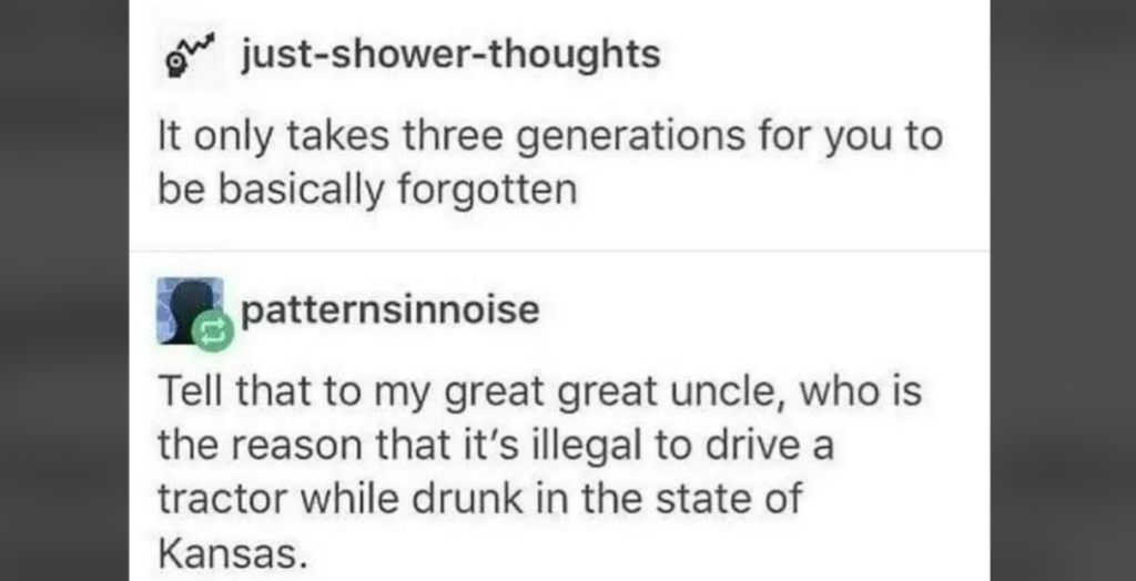 Two social media posts: The first post by “just-shower-thoughts” says, “It only takes three generations for you to be basically forgotten.” The second post by “patternsinnoise” replies, “Tell that to my great great uncle, who is the reason that it's illegal to drive a tractor while drunk in the state of Kansas.”