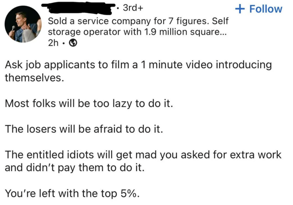 Image showing a LinkedIn post by an anonymous user. The post reads: "Ask job applicants to film a 1 minute video introducing themselves. Most folks will be too lazy to do it. The losers will be afraid to do it. The entitled idiots will get mad you asked for extra work and didn't pay them to do it. You're left with the top 5%." 

In the header, it mentions the user sold a service company for 7 figures and is a self-storage operator with 1.9 million square feet.