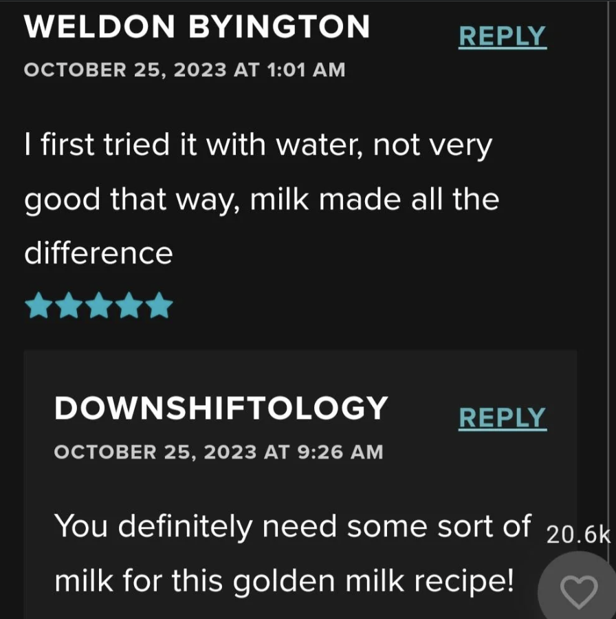 Comments on a recipe post. First comment by Weldon Byington on October 25, 2023, at 1:01 AM says, "I first tried it with water, not very good that way, milk made all the difference." Second comment by Downshiftology on October 25, 2023, at 9:26 AM says, "You definitely need some sort of milk for this golden milk recipe!