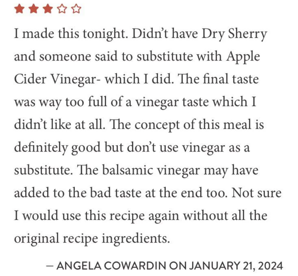 A review with a 2-star rating states disappointment due to using apple cider vinegar instead of dry sherry, resulting in an overwhelming vinegar taste. The reviewer notes balsamic vinegar possibly worsened the flavor and resolves to follow the original recipe next time.