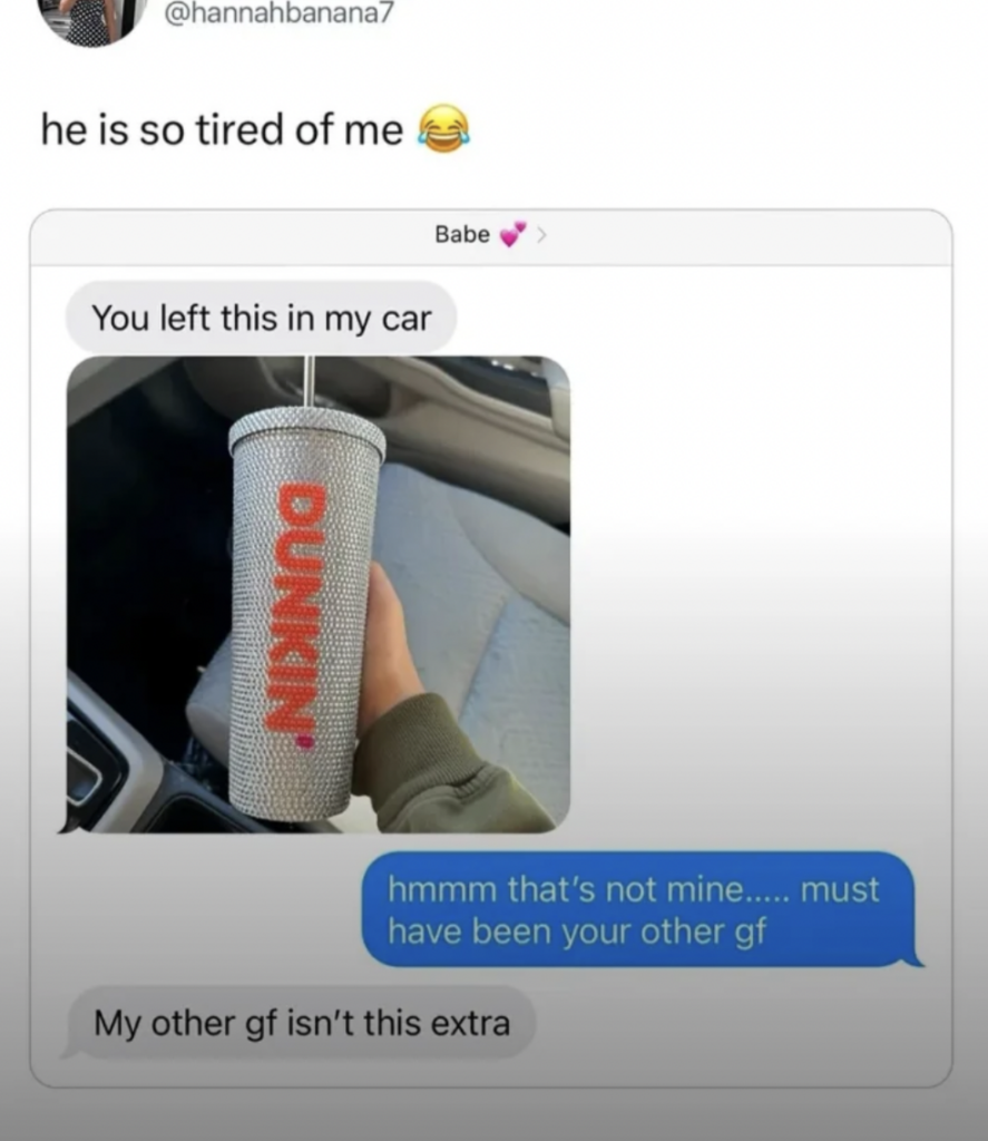 A text message exchange is shown. One person sent a picture of a Dunkin' tumbler left in the car. The reply jokes about it belonging to another girlfriend, with a humorous response that she isn't as extra. The overlay says "he is so tired of me" with a laughing emoji.