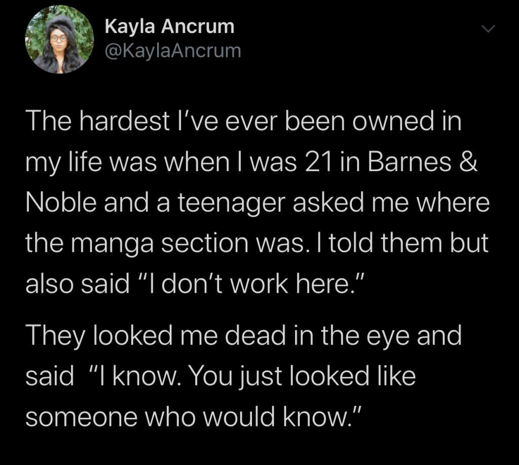 Screenshot of a tweet by Kayla Ancrum. It reads: "The hardest I’ve ever been owned in my life was when I was 21 in Barnes & Noble and a teenager asked me where the manga section was. I told them but also said 'I don’t work here.' They looked me dead in the eye and said 'I know. You just looked like someone who would know.'