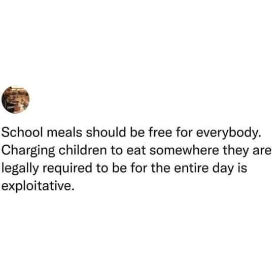 Text image with a message: "School meals should be free for everybody. Charging children to eat somewhere they are legally required to be for the entire day is exploitative.